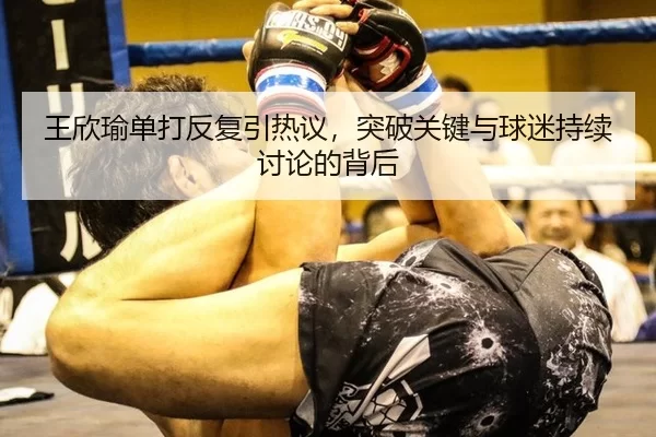 王欣瑜单打反复引热议，突破关键与球迷持续讨论的背后